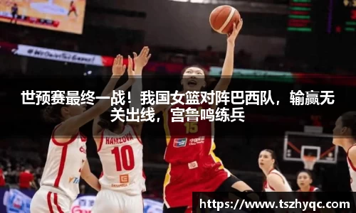 世预赛最终一战！我国女篮对阵巴西队，输赢无关出线，宫鲁鸣练兵